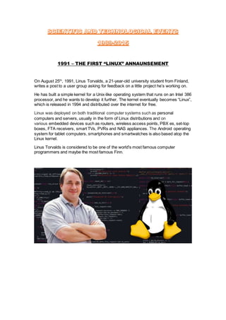 1991 – THE FIRST “LINUX” ANNAUNSEMENT
On August 25th
, 1991, Linus Torvalds, a 21-year-old university student from Finland,
writes a post to a user group asking for feedback on a little project he’s working on.
He has built a simple kernel for a Unix-like operating system that runs on an Intel 386
processor, and he wants to develop it further. The kernel eventually becomes “Linux”,
which is released in 1994 and distributed over the internet for free.
Linux was deployed on both traditional computer systems such as personal
computers and servers, usually in the form of Linux distributions and on
various embedded devices such as routers, wireless access points, PBX es, set-top
boxes, FTA receivers, smart TVs, PVRs and NAS appliances. The Android operating
system for tablet computers, smartphones and smartwatches is also based atop the
Linux kernel.
Linus Torvalds is considered to be one of the world's most famous computer
programmers and maybe the most famous Finn.
 