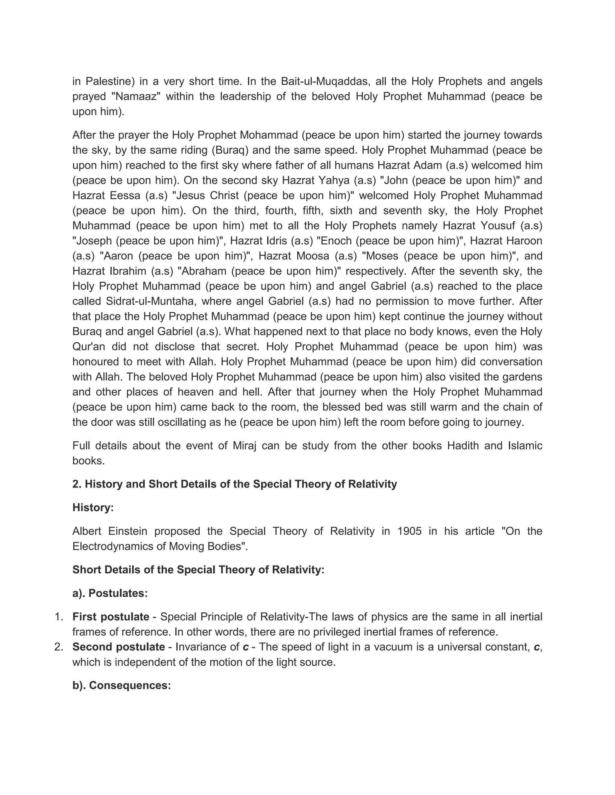 in Palestine) in a very short time. In the Bait-ul-Muqaddas, all the Holy Prophets and angels
   prayed "Namaaz" within the leadership of the beloved Holy Prophet Muhammad (peace be
   upon him).

   After the prayer the Holy Prophet Mohammad (peace be upon him) started the journey towards
   the sky, by the same riding (Buraq) and the same speed. Holy Prophet Muhammad (peace be
   upon him) reached to the first sky where father of all humans Hazrat Adam (a.s) welcomed him
   (peace be upon him). On the second sky Hazrat Yahya (a.s) "John (peace be upon him)" and
   Hazrat Eessa (a.s) "Jesus Christ (peace be upon him)" welcomed Holy Prophet Muhammad
   (peace be upon him). On the third, fourth, fifth, sixth and seventh sky, the Holy Prophet
   Muhammad (peace be upon him) met to all the Holy Prophets namely Hazrat Yousuf (a.s)
   "Joseph (peace be upon him)", Hazrat Idris (a.s) "Enoch (peace be upon him)", Hazrat Haroon
   (a.s) "Aaron (peace be upon him)", Hazrat Moosa (a.s) "Moses (peace be upon him)", and
   Hazrat Ibrahim (a.s) "Abraham (peace be upon him)" respectively. After the seventh sky, the
   Holy Prophet Muhammad (peace be upon him) and angel Gabriel (a.s) reached to the place
   called Sidrat-ul-Muntaha, where angel Gabriel (a.s) had no permission to move further. After
   that place the Holy Prophet Muhammad (peace be upon him) kept continue the journey without
   Buraq and angel Gabriel (a.s). What happened next to that place no body knows, even the Holy
   Qur'an did not disclose that secret. Holy Prophet Muhammad (peace be upon him) was
   honoured to meet with Allah. Holy Prophet Muhammad (peace be upon him) did conversation
   with Allah. The beloved Holy Prophet Muhammad (peace be upon him) also visited the gardens
   and other places of heaven and hell. After that journey when the Holy Prophet Muhammad
   (peace be upon him) came back to the room, the blessed bed was still warm and the chain of
   the door was still oscillating as he (peace be upon him) left the room before going to journey.

   Full details about the event of Miraj can be study from the other books Hadith and Islamic
   books.

   2. History and Short Details of the Special Theory of Relativity

   History:

   Albert Einstein proposed the Special Theory of Relativity in 1905 in his article "On the
   Electrodynamics of Moving Bodies".

   Short Details of the Special Theory of Relativity:

   a). Postulates:

1. First postulate - Special Principle of Relativity-The laws of physics are the same in all inertial
   frames of reference. In other words, there are no privileged inertial frames of reference.
2. Second postulate - Invariance of c - The speed of light in a vacuum is a universal constant, c,
   which is independent of the motion of the light source.

   b). Consequences:
 