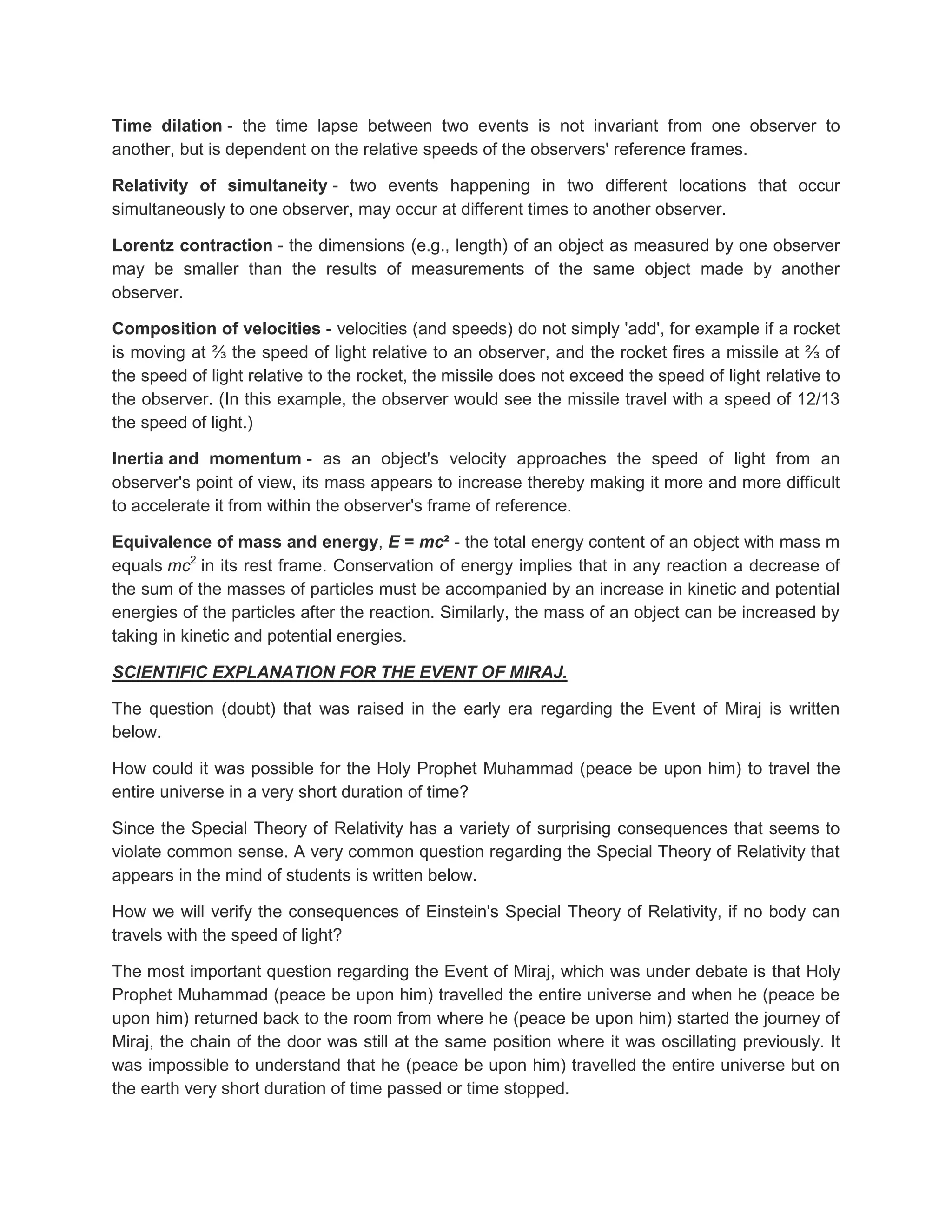 Time dilation - the time lapse between two events is not invariant from one observer to
another, but is dependent on the relative speeds of the observers' reference frames.

Relativity of simultaneity - two events happening in two different locations that occur
simultaneously to one observer, may occur at different times to another observer.

Lorentz contraction - the dimensions (e.g., length) of an object as measured by one observer
may be smaller than the results of measurements of the same object made by another
observer.

Composition of velocities - velocities (and speeds) do not simply 'add', for example if a rocket
is moving at ⅔ the speed of light relative to an observer, and the rocket fires a missile at ⅔ of
the speed of light relative to the rocket, the missile does not exceed the speed of light relative to
the observer. (In this example, the observer would see the missile travel with a speed of 12/13
the speed of light.)

Inertia and momentum - as an object's velocity approaches the speed of light from an
observer's point of view, its mass appears to increase thereby making it more and more difficult
to accelerate it from within the observer's frame of reference.

Equivalence of mass and energy, E = mc² - the total energy content of an object with mass m
equals mc2 in its rest frame. Conservation of energy implies that in any reaction a decrease of
the sum of the masses of particles must be accompanied by an increase in kinetic and potential
energies of the particles after the reaction. Similarly, the mass of an object can be increased by
taking in kinetic and potential energies.

SCIENTIFIC EXPLANATION FOR THE EVENT OF MIRAJ.

The question (doubt) that was raised in the early era regarding the Event of Miraj is written
below.

How could it was possible for the Holy Prophet Muhammad (peace be upon him) to travel the
entire universe in a very short duration of time?

Since the Special Theory of Relativity has a variety of surprising consequences that seems to
violate common sense. A very common question regarding the Special Theory of Relativity that
appears in the mind of students is written below.

How we will verify the consequences of Einstein's Special Theory of Relativity, if no body can
travels with the speed of light?

The most important question regarding the Event of Miraj, which was under debate is that Holy
Prophet Muhammad (peace be upon him) travelled the entire universe and when he (peace be
upon him) returned back to the room from where he (peace be upon him) started the journey of
Miraj, the chain of the door was still at the same position where it was oscillating previously. It
was impossible to understand that he (peace be upon him) travelled the entire universe but on
the earth very short duration of time passed or time stopped.
 