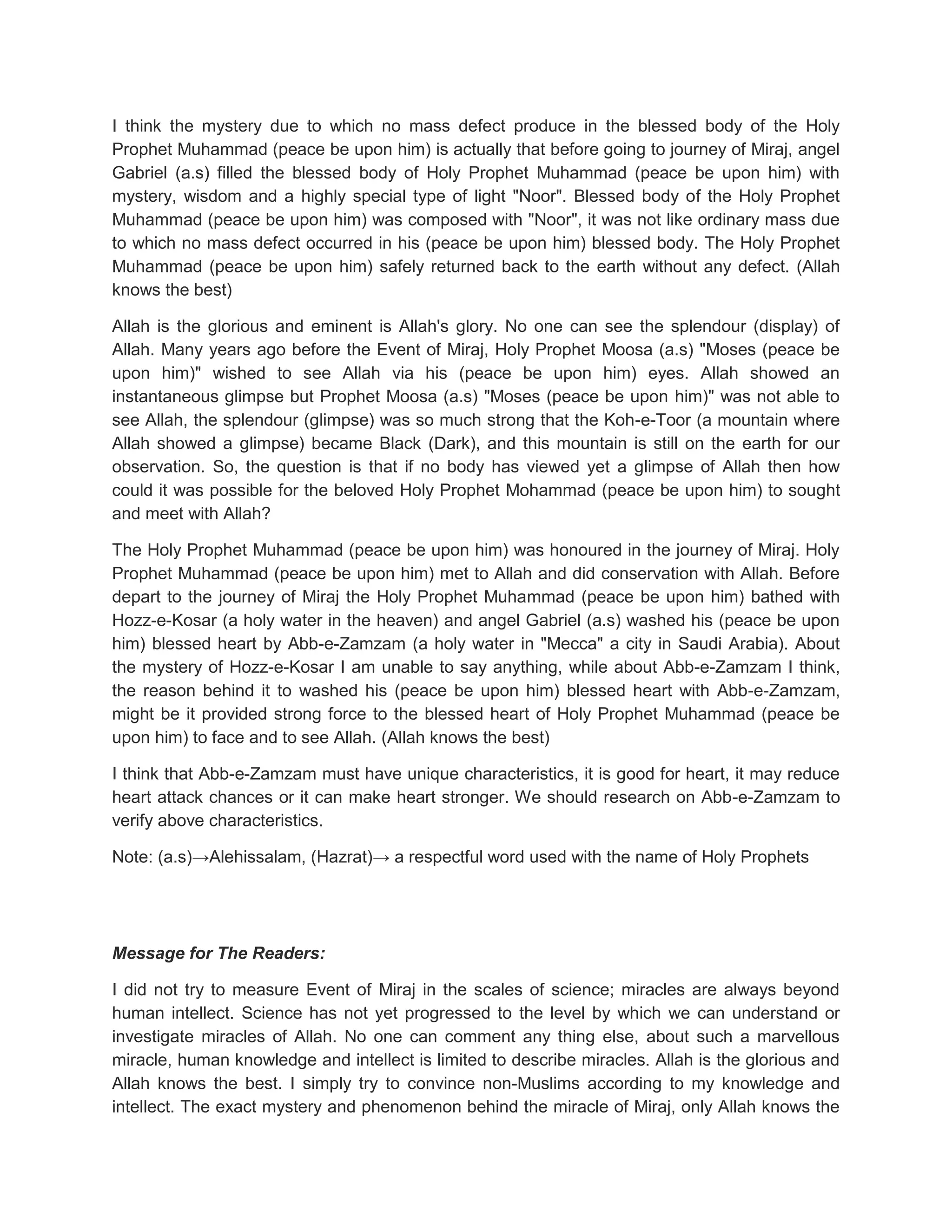 I think the mystery due to which no mass defect produce in the blessed body of the Holy
Prophet Muhammad (peace be upon him) is actually that before going to journey of Miraj, angel
Gabriel (a.s) filled the blessed body of Holy Prophet Muhammad (peace be upon him) with
mystery, wisdom and a highly special type of light "Noor". Blessed body of the Holy Prophet
Muhammad (peace be upon him) was composed with "Noor", it was not like ordinary mass due
to which no mass defect occurred in his (peace be upon him) blessed body. The Holy Prophet
Muhammad (peace be upon him) safely returned back to the earth without any defect. (Allah
knows the best)

Allah is the glorious and eminent is Allah's glory. No one can see the splendour (display) of
Allah. Many years ago before the Event of Miraj, Holy Prophet Moosa (a.s) "Moses (peace be
upon him)" wished to see Allah via his (peace be upon him) eyes. Allah showed an
instantaneous glimpse but Prophet Moosa (a.s) "Moses (peace be upon him)" was not able to
see Allah, the splendour (glimpse) was so much strong that the Koh-e-Toor (a mountain where
Allah showed a glimpse) became Black (Dark), and this mountain is still on the earth for our
observation. So, the question is that if no body has viewed yet a glimpse of Allah then how
could it was possible for the beloved Holy Prophet Mohammad (peace be upon him) to sought
and meet with Allah?

The Holy Prophet Muhammad (peace be upon him) was honoured in the journey of Miraj. Holy
Prophet Muhammad (peace be upon him) met to Allah and did conservation with Allah. Before
depart to the journey of Miraj the Holy Prophet Muhammad (peace be upon him) bathed with
Hozz-e-Kosar (a holy water in the heaven) and angel Gabriel (a.s) washed his (peace be upon
him) blessed heart by Abb-e-Zamzam (a holy water in "Mecca" a city in Saudi Arabia). About
the mystery of Hozz-e-Kosar I am unable to say anything, while about Abb-e-Zamzam I think,
the reason behind it to washed his (peace be upon him) blessed heart with Abb-e-Zamzam,
might be it provided strong force to the blessed heart of Holy Prophet Muhammad (peace be
upon him) to face and to see Allah. (Allah knows the best)

I think that Abb-e-Zamzam must have unique characteristics, it is good for heart, it may reduce
heart attack chances or it can make heart stronger. We should research on Abb-e-Zamzam to
verify above characteristics.

Note: (a.s)→Alehissalam, (Hazrat)→ a respectful word used with the name of Holy Prophets




Message for The Readers:

I did not try to measure Event of Miraj in the scales of science; miracles are always beyond
human intellect. Science has not yet progressed to the level by which we can understand or
investigate miracles of Allah. No one can comment any thing else, about such a marvellous
miracle, human knowledge and intellect is limited to describe miracles. Allah is the glorious and
Allah knows the best. I simply try to convince non-Muslims according to my knowledge and
intellect. The exact mystery and phenomenon behind the miracle of Miraj, only Allah knows the
 