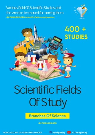Scientific Fields
Of Study
Branches Of Science
Various field Of Scientific Studies and
the word or term used for naming them.
GK.TAMILGOD.ORG
TAMILGOD.ORG GK SERIES FREE EBOOKS
GK.TAMILGOD.ORG /scienti c- elds-study/questions
400 +
STUDIES
/tamilgodorg /c/TamilgodOrg
 