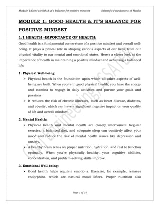 Module 1:Good Health & It’s balance for positive mindset Scientific Foundations of Health
Page 1 of 16
MODULE 1: GOOD HEALTH & IT’S BALANCE FOR
POSITIVE MINDSET
1.1 HEALTH -IMPORTANCE OF HEALTH:
Good health is a fundamental cornerstone of a positive mindset and overall well-
being. It plays a pivotal role in shaping various aspects of our lives, from our
physical vitality to our mental and emotional states. Here's a closer look at the
importance of health in maintaining a positive mindset and achieving a balanced
life:
1. Physical Well-being:
 Physical health is the foundation upon which all other aspects of well-
being are built. When you're in good physical health, you have the energy
and stamina to engage in daily activities and pursue your goals and
passions.
 It reduces the risk of chronic illnesses, such as heart disease, diabetes,
and obesity, which can have a significant negative impact on your quality
of life and overall mindset.
2. Mental Health:
 Physical health and mental health are closely intertwined. Regular
exercise, a balanced diet, and adequate sleep can positively affect your
mood and reduce the risk of mental health issues like depression and
anxiety.
 A healthy brain relies on proper nutrition, hydration, and rest to function
optimally. When you're physically healthy, your cognitive abilities,
concentration, and problem-solving skills improve.
3. Emotional Well-being:
 Good health helps regulate emotions. Exercise, for example, releases
endorphins, which are natural mood lifters. Proper nutrition also
 