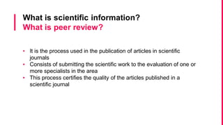 University of Aveiro Library | 2014
 The peer review or refereeing process:
“The scientific peer-review process increases the probability that the scientific
literature converges–at long time scales–upon scientific truth via distributed
fact-checking, replication, and validation by other scientists. Peer review
publication gives the scientific process “memory”.
Font: http://blogs.scientificamerican.com/guest-blog/2011/11/02/what-is-
peer-review-for/
Scientific information
 