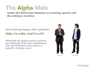 The Alpha Malemakes the distinction between an evolving species and the ordinary machine. Each challenge begins with a greeting:Hello, I’m a Mac. And I’m a PC.While both the species and the machine are technically of the same classification (PC), the distinction it has made is a powerful, strategic move. Sociology
