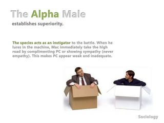 The Alpha Maleestablishes superiority.The species acts as an instigator to the battle. When he lures in the machine, Mac immediately take the high road by complimenting PC or showing sympathy (never empathy). This makes PC appear weak and inadequate. Sociology