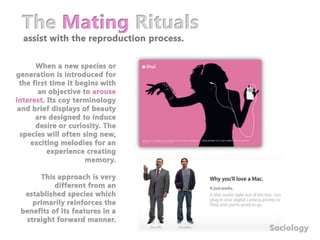 The Mating Rituals assist with the reproduction process.When a new species or generation is introduced for the first time it begins with an objective to arouse interest. Its coy terminology and brief displays of beauty are designed to induce desire or curiosity. The species will often sing new, exciting melodies for an experience creating memory.This approach is very different from an established species which primarily reinforces the benefits of its features in a straight forward manner.Sociology