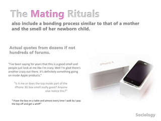 The Mating Rituals also include a bonding process similar to that of a mother and the smell of her newborn child.Actual quotes from dozens if not hundreds of forums.“I’ve been saying for years that this is a good smell and people just look at me like I'm crazy. Well I'm glad there’s another crazy out there. It’s definitely something going on inside Apple products.”“Is it me or does the top inside part of the iPhone 3G box smell really good? Anyone else notice this?”“I have the box on a table and almost every time I walk by I pop the top off and get a whiff”Sociology