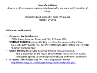 Scientific in Nature  A thesis on Steve Jobs and how he evolved a wooden box into a society made in his image.Researched and written by: Jason J VelazquezOctober 3th 2011References and ResearchComputers Are Social Actors Clifford Nass, Jonathan Steuer, and Ellen R. Tauber 1994SYSTEMIC THINKING a simple thinking technique for gaining systemic focusPresent by GARY BARTLETT at THE INTERNATIONAL CONFERENCE ON THINKING “BREAKTHROUGHS 2001”UnicistThinking The double dialectical thinking http://unicist.com/	This is a synthesis on the results obtained from the research on human 	intelligence applied to complex problem solving led by Peter Belohlavek.In regards to the quotes used for “The Mating Rituals” section http://www.hongkiat.com/blog/stunning-apple-concept-designs/