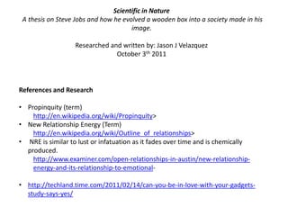 Scientific in Nature  A thesis on Steve Jobs and how he evolved a wooden box into a society made in his image.Researched and written by: Jason J VelazquezOctober 3th 2011References and ResearchPropinquity (term)http://en.wikipedia.org/wiki/Propinquity> New Relationship Energy (Term)http://en.wikipedia.org/wiki/Outline_of_relationships>NRE is similar to lust or infatuation as it fades over time and is chemically produced.http://www.examiner.com/open-relationships-in-austin/new-relationship-energy-and-its-relationship-to-emotional-http://techland.time.com/2011/02/14/can-you-be-in-love-with-your-gadgets-study-says-yes/Scientific in Nature  A thesis on Steve Jobs and how he evolved a wooden box into a society made in his image.Researched and written by: Jason J VelazquezOctober 3th 2011References and ResearchPropinquity (term)http://en.wikipedia.org/wiki/Propinquity> New Relationship Energy (Term)http://en.wikipedia.org/wiki/Outline_of_relationships>NRE is similar to lust or infatuation as it fades over time and is chemically produced.http://www.examiner.com/open-relationships-in-austin/new-relationship-energy-and-its-relationship-to-emotional-Can you be in you’ve with your gadgets?http://techland.time.com/2011/02/14/can-you-be-in-love-with-your-gadgets-study-says-yes/UnicistAnthropologyFrom The Unicist Wiki Libraryhttp://www.unicist-library.org/en/unicistwiki_library/index.php?title=Unicist_Anthropology