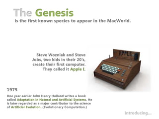 The Genesisis the first known species to appear in the MacWorld.Steve Wozniak and Steve Jobs, two kids in their 20’s, create their first computer. They called it Apple I.1975One year earlier John Henry Holland writes a book called Adaptation in Natural and Artificial Systems. He is later regarded as a major contributor to the science of Artificial Evolution. (Evolutionary Computation.)Introducing…
