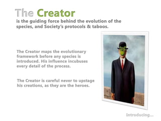 The Creatoris the guiding force behind the evolution of the species, and Society’s protocols & taboos.The Creator maps the evolutionary framework before any species is introduced. His influence incubuses every detail of the process. The Creator is careful never to upstage his creations, as they are the heroes.Introducing…
