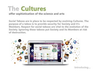 The Culturesoffer sophistication of the science and artsSocial Taboos are in place to be respected by evolving Cultures. The purpose of a taboo is to provide security for Society and it's Members. Respect for social taboos are vital to the evolution of the Society. Ignoring these taboos put Society and its Members at risk of destruction. Introducing…