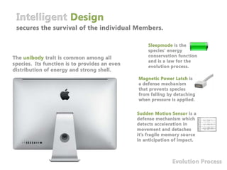 Intelligent Designsecures the survival of the individual Members.Sleepmode is the species’ energy conservation function and is a law for the evolution process.The unibody trait is common among all species. Its function is to provides an even distribution of energy and strong shell. Magnetic Power Latch is a defense mechanism that prevents species from falling by detaching when pressure is applied.Sudden Motion Sensor is a defense mechanism which detects acceleration in movement and detaches it’s fragile memory source in anticipation of impact.Evolution Process