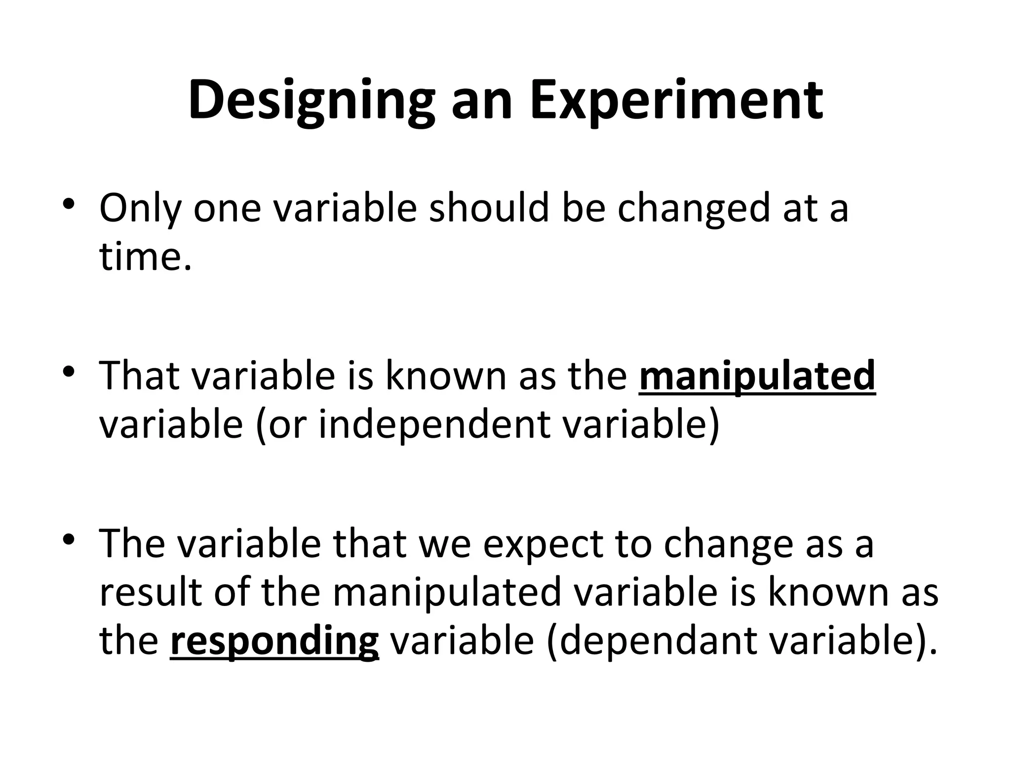 Designing an Experiment Only one variable should be changed at a time. That variable is known as the  manipulated  variable (or independent variable) The variable that we expect to change as a result of the manipulated variable is known as the  responding  variable (dependant variable). 