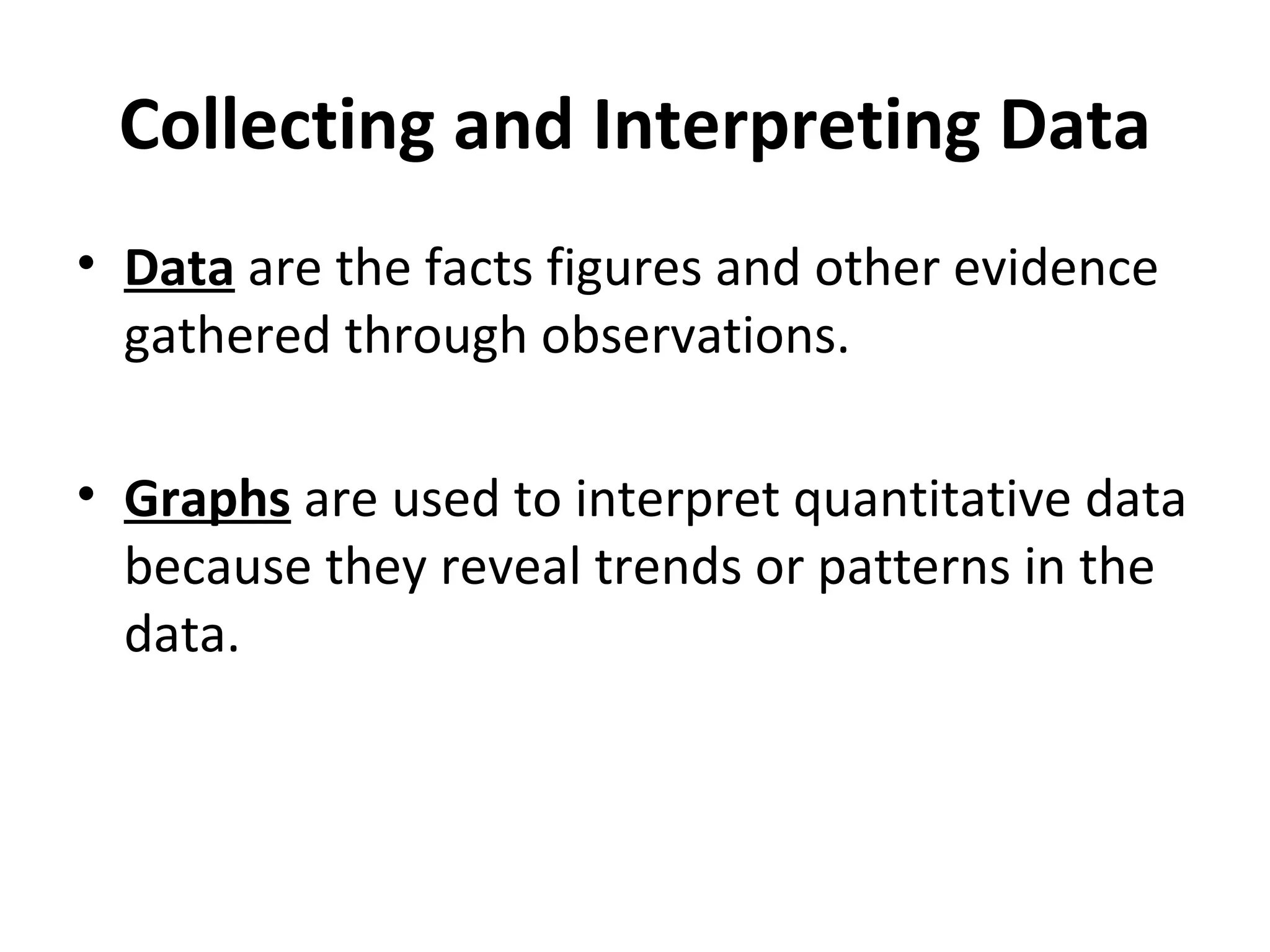 Collecting and Interpreting Data Data  are the facts figures and other evidence gathered through observations. Graphs  are used to interpret quantitative data because they reveal trends or patterns in the data. 