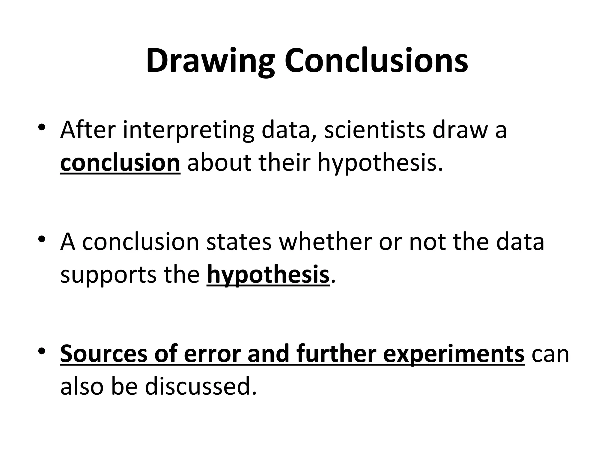 Drawing Conclusions After interpreting data, scientists draw a  conclusion  about their hypothesis.   A conclusion states whether or not the data supports the  hypothesis . Sources of error and further experiments  can also be discussed. 