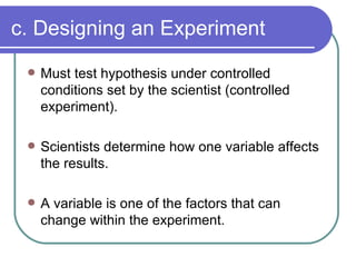 c. Designing an Experiment Must test hypothesis under controlled conditions set by the scientist (controlled experiment). Scientists determine how one variable affects the results. A variable is one of the factors that can change within the experiment. 