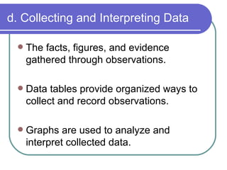 d. Collecting and Interpreting Data The facts, figures, and evidence gathered through observations. Data tables provide organized ways to collect and record observations. Graphs are used to analyze and interpret collected data. 