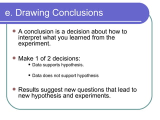 e. Drawing Conclusions A conclusion is a decision about how to interpret what you learned from the experiment. Make 1 of 2 decisions: Data supports hypothesis. Data does not support hypothesis Results suggest new questions that lead to new hypothesis and experiments. 