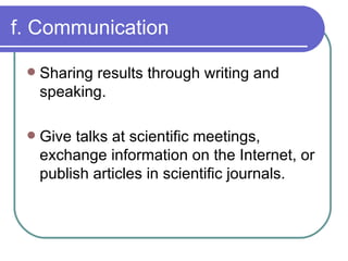 f. Communication Sharing results through writing and speaking. Give talks at scientific meetings, exchange information on the Internet, or publish articles in scientific journals. 