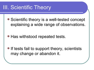 III. Scientific Theory Scientific theory is a well-tested concept explaining a wide range of observations. Has withstood repeated tests. If tests fail to support theory, scientists may change or abandon it. 