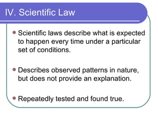 IV. Scientific Law Scientific laws describe what is expected to happen every time under a particular set of conditions. Describes observed patterns in nature, but does not provide an explanation. Repeatedly tested and found true. 
