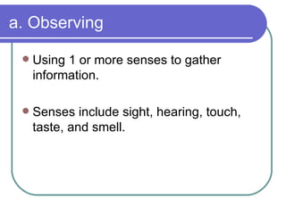 a. Observing Using 1 or more senses to gather information. Senses include sight, hearing, touch, taste, and smell. 
