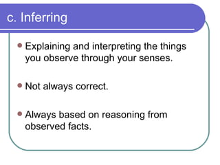 c. Inferring Explaining and interpreting the things you observe through your senses. Not always correct. Always based on reasoning from observed facts. 