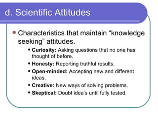 d. Scientific Attitudes Characteristics that maintain “knowledge seeking” attitudes. Curiosity:  Asking questions that no one has thought of before. Honesty:  Reporting truthful results. Open-minded:  Accepting new and different ideas. Creative:  New ways of solving problems. Skeptical:  Doubt idea’s until fully tested. 