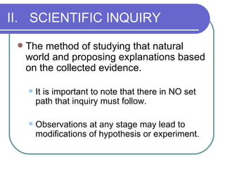 II. SCIENTIFIC INQUIRY The method of studying that natural world and proposing explanations based on the collected evidence. It is important to note that there in NO set path that inquiry must follow. Observations at any stage may lead to modifications of hypothesis or experiment. 