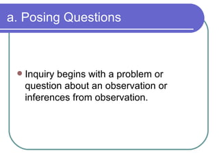 a. Posing Questions Inquiry begins with a problem or question about an observation or inferences from observation. 