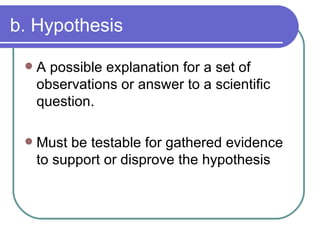 b. Hypothesis A possible explanation for a set of observations or answer to a scientific question. Must be testable for gathered evidence to support or disprove the hypothesis 