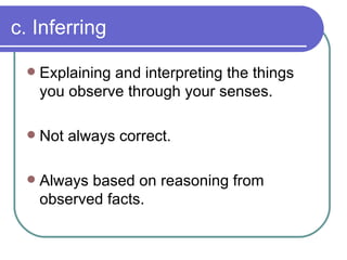 c. Inferring <ul><li>Explaining and interpreting the things you observe through your senses. </li></ul><ul><li>Not always ...