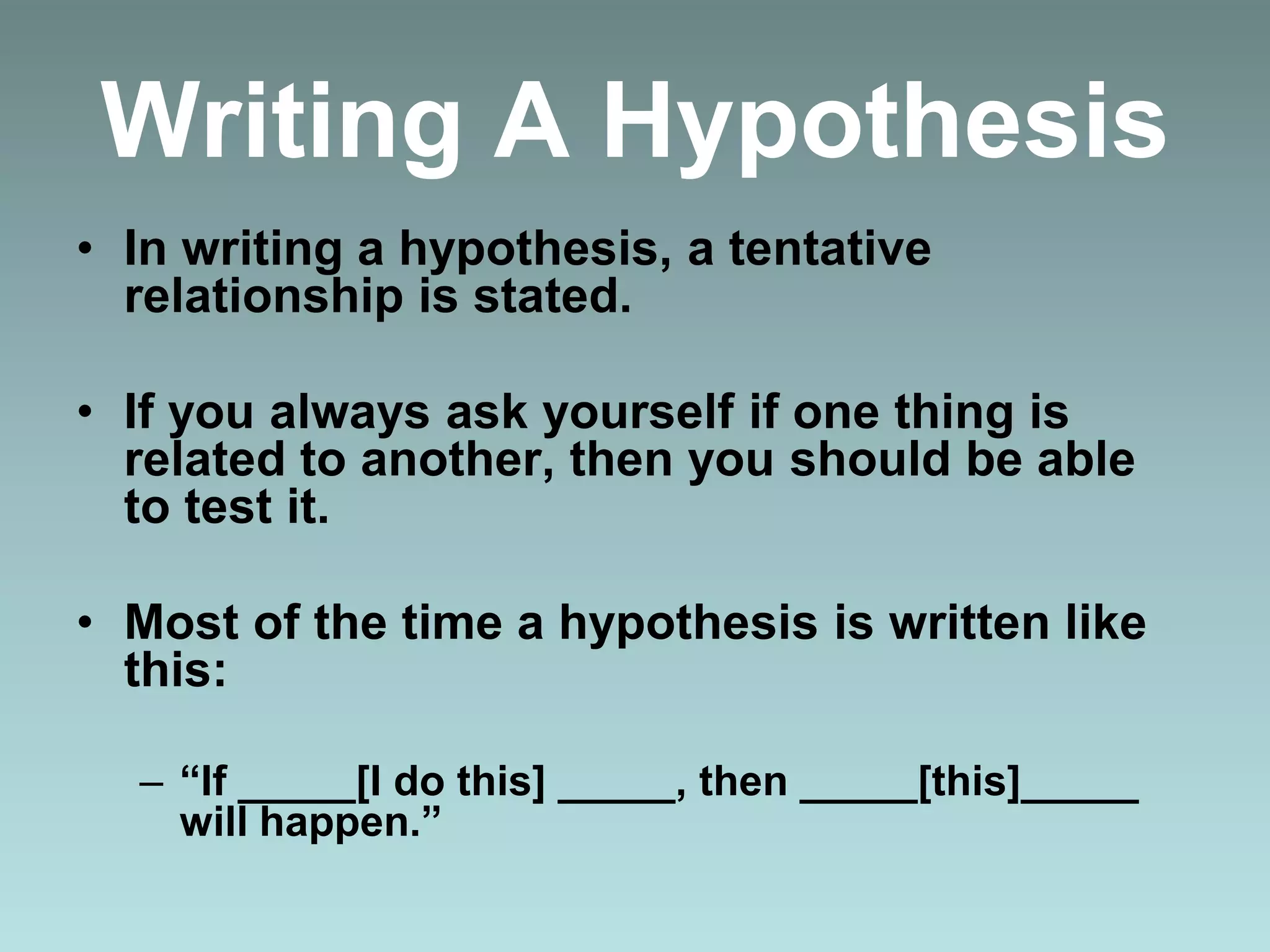 Writing A Hypothesis
• In writing a hypothesis, a tentative
relationship is stated.
• If you always ask yourself if one thing is
related to another, then you should be able
to test it.
• Most of the time a hypothesis is written like
this:
– “If _____[I do this] _____, then _____[this]_____
will happen.”
 