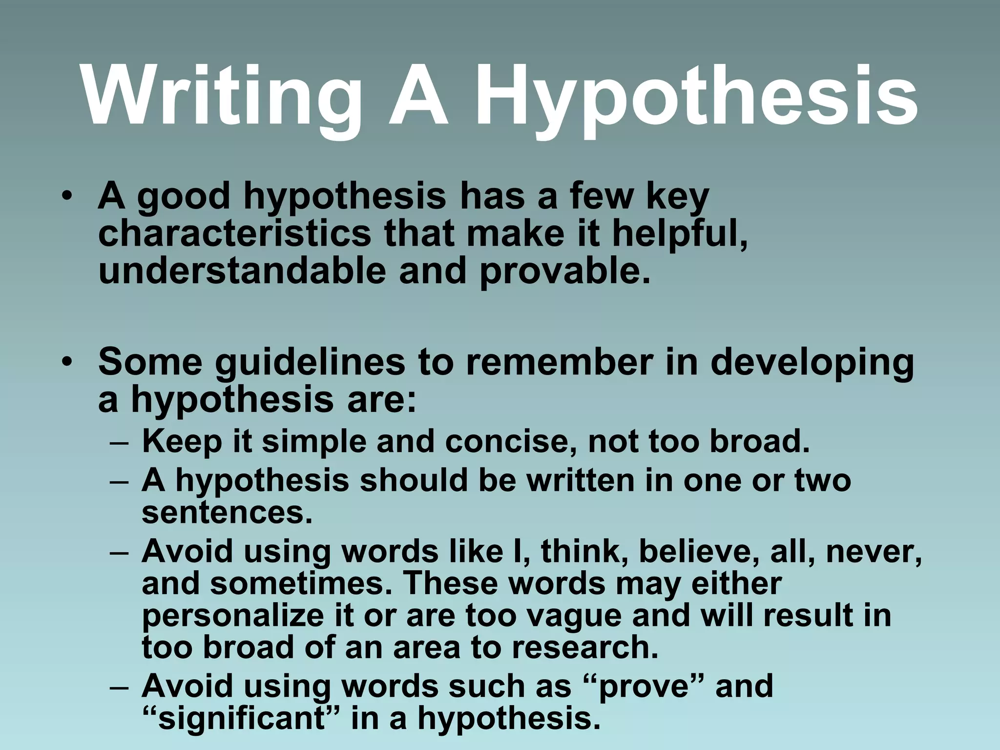 Writing A Hypothesis
• A good hypothesis has a few key
characteristics that make it helpful,
understandable and provable.
• Some guidelines to remember in developing
a hypothesis are:
– Keep it simple and concise, not too broad.
– A hypothesis should be written in one or two
sentences.
– Avoid using words like I, think, believe, all, never,
and sometimes. These words may either
personalize it or are too vague and will result in
too broad of an area to research.
– Avoid using words such as “prove” and
“significant” in a hypothesis.
 