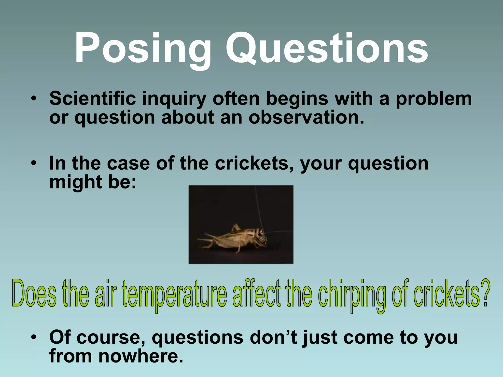 Posing Questions
• Scientific inquiry often begins with a problem
or question about an observation.
• In the case of the crickets, your question
might be:
• Of course, questions don’t just come to you
from nowhere.
 