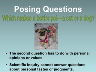 Posing Questions
• The second question has to do with personal
opinions or values.
• Scientific inquiry cannot answer questions
about personal tastes or judgments.
 