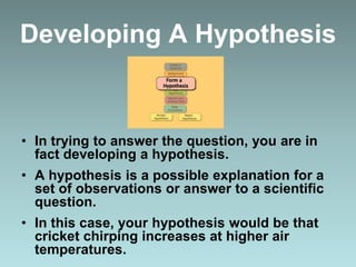 Developing A Hypothesis
• In trying to answer the question, you are in
fact developing a hypothesis.
• A hypothesis is a possible explanation for a
set of observations or answer to a scientific
question.
• In this case, your hypothesis would be that
cricket chirping increases at higher air
temperatures.
 