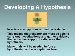 Developing A Hypothesis
• In science, a hypothesis must be testable.
• This means that researchers must be able to
carry out investigations and gather evidence
that will either support or disprove the
hypothesis.
• Many trials will be needed before a
hypothesis can be accepted as true.
 
