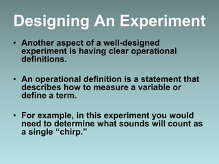 Designing An Experiment
• Another aspect of a well-designed
experiment is having clear operational
definitions.
• An operational definition is a statement that
describes how to measure a variable or
define a term.
• For example, in this experiment you would
need to determine what sounds will count as
a single “chirp.”
 