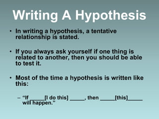 Writing A Hypothesis
• In writing a hypothesis, a tentative
relationship is stated.
• If you always ask yourself if one thing is
related to another, then you should be able
to test it.
• Most of the time a hypothesis is written like
this:
– “If _____[I do this] _____, then _____[this]_____
will happen.”
 