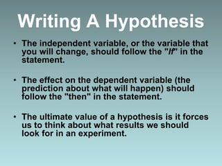 Writing A Hypothesis
• The independent variable, or the variable that
you will change, should follow the "If" in the
statement.
• The effect on the dependent variable (the
prediction about what will happen) should
follow the "then" in the statement.
• The ultimate value of a hypothesis is it forces
us to think about what results we should
look for in an experiment.
 