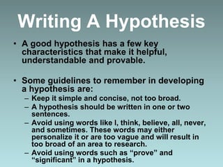Writing A Hypothesis
• A good hypothesis has a few key
characteristics that make it helpful,
understandable and provable.
• Some guidelines to remember in developing
a hypothesis are:
– Keep it simple and concise, not too broad.
– A hypothesis should be written in one or two
sentences.
– Avoid using words like I, think, believe, all, never,
and sometimes. These words may either
personalize it or are too vague and will result in
too broad of an area to research.
– Avoid using words such as “prove” and
“significant” in a hypothesis.
 