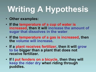 Writing A Hypothesis
• Other examples:
• If the temperature of a cup of water is
increased, then it will increase the amount of
sugar that dissolves in the water.
• If the temperature of a gas is increased, then
the volume will increase.
• If a plant receives fertilizer, then it will grow
to be bigger than a plant that does not
receive fertilizer.
• If I put fenders on a bicycle, then they will
keep the rider dry when riding through
puddles.
 