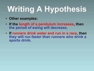 Writing A Hypothesis
• Other examples:
• If the length of a pendulum increases, then
the period of swing will decrease.
• If runners drink water and run in a race, then
they will run faster than runners who drink a
sports drink.
 