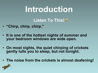 Introduction
Listen To This!
• “Chirp, chirp, chirp.”
• It is one of the hottest nights of summer and
your bedroom windows are wide open.
• On most nights, the quiet chirping of crickets
gently lulls you to sleep, but not tonight.
• The noise from the crickets is almost deafening!
 