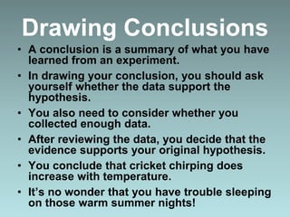 Drawing Conclusions
• A conclusion is a summary of what you have
learned from an experiment.
• In drawing your conclusion, you should ask
yourself whether the data support the
hypothesis.
• You also need to consider whether you
collected enough data.
• After reviewing the data, you decide that the
evidence supports your original hypothesis.
• You conclude that cricket chirping does
increase with temperature.
• It’s no wonder that you have trouble sleeping
on those warm summer nights!
 