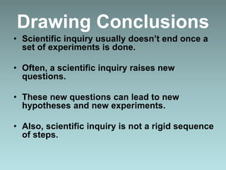 Drawing Conclusions
• Scientific inquiry usually doesn’t end once a
set of experiments is done.
• Often, a scientific inquiry raises new
questions.
• These new questions can lead to new
hypotheses and new experiments.
• Also, scientific inquiry is not a rigid sequence
of steps.
 