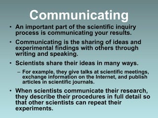 Communicating
• An important part of the scientific inquiry
process is communicating your results.
• Communicating is the sharing of ideas and
experimental findings with others through
writing and speaking.
• Scientists share their ideas in many ways.
– For example, they give talks at scientific meetings,
exchange information on the Internet, and publish
articles in scientific journals.
• When scientists communicate their research,
they describe their procedures in full detail so
that other scientists can repeat their
experiments.
 