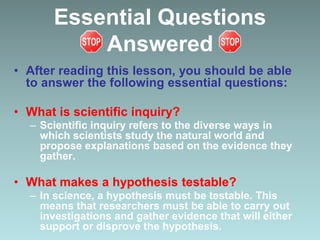 Essential Questions
Answered
• After reading this lesson, you should be able
to answer the following essential questions:
• What is scientific inquiry?
– Scientific inquiry refers to the diverse ways in
which scientists study the natural world and
propose explanations based on the evidence they
gather.
• What makes a hypothesis testable?
– In science, a hypothesis must be testable. This
means that researchers must be able to carry out
investigations and gather evidence that will either
support or disprove the hypothesis.
 